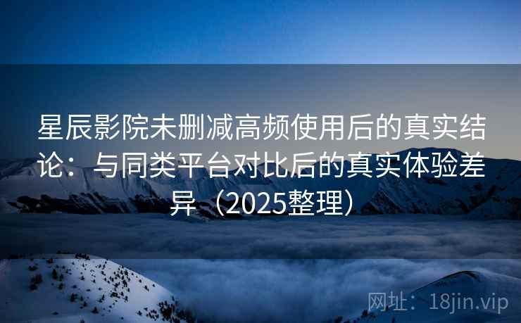 星辰影院未删减高频使用后的真实结论：与同类平台对比后的真实体验差异（2025整理）