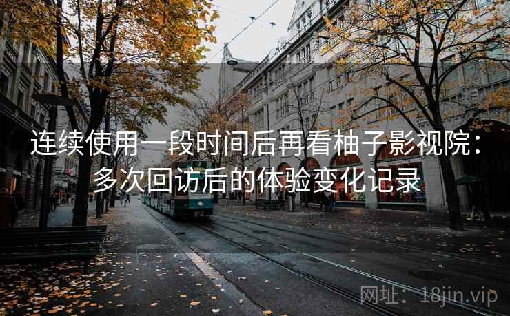 连续使用一段时间后再看柚子影视院：多次回访后的体验变化记录
