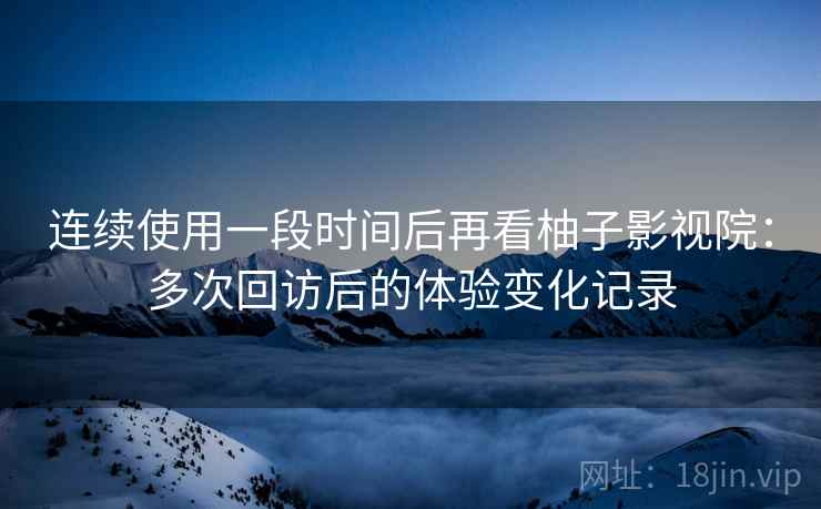 连续使用一段时间后再看柚子影视院：多次回访后的体验变化记录