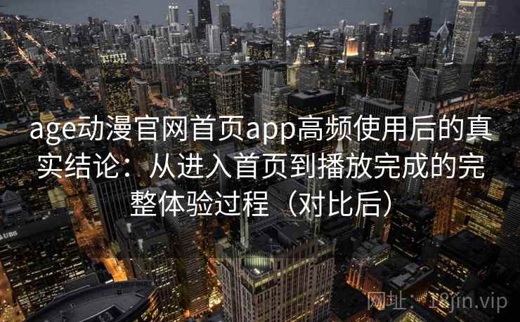 age动漫官网首页app高频使用后的真实结论：从进入首页到播放完成的完整体验过程（对比后）
