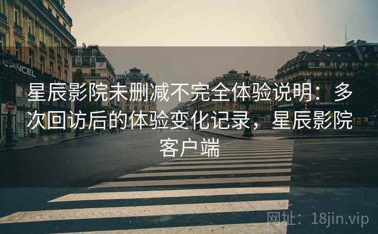 星辰影院未删减不完全体验说明：多次回访后的体验变化记录，星辰影院客户端