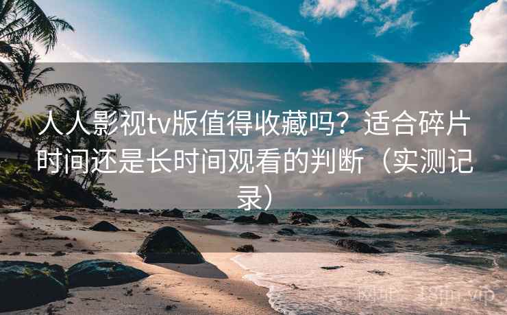 人人影视tv版值得收藏吗？适合碎片时间还是长时间观看的判断（实测记录）