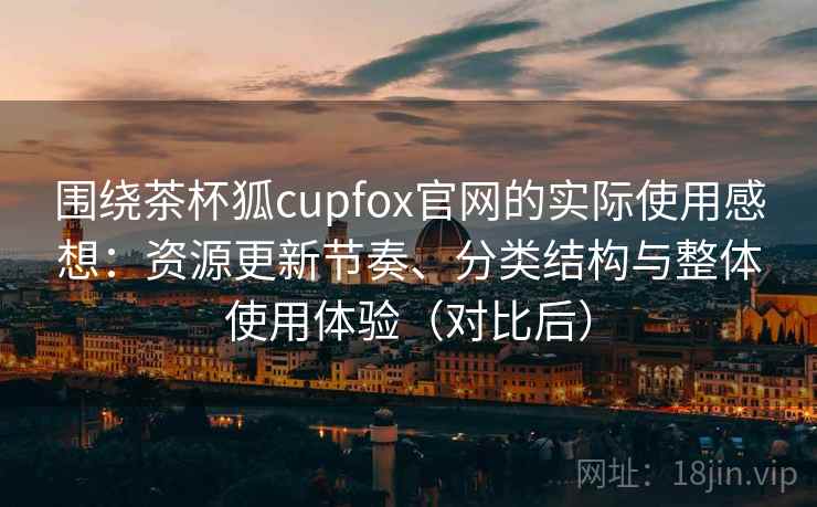 围绕茶杯狐cupfox官网的实际使用感想：资源更新节奏、分类结构与整体使用体验（对比后）