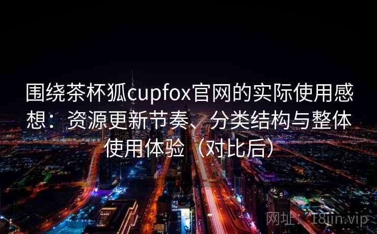 围绕茶杯狐cupfox官网的实际使用感想：资源更新节奏、分类结构与整体使用体验（对比后）
