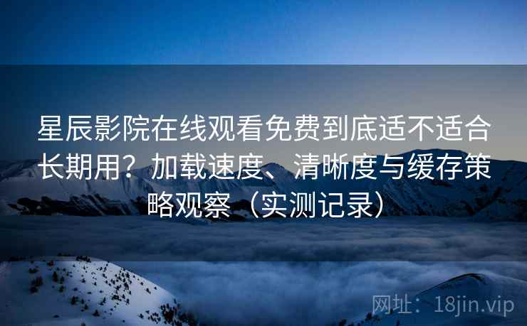 星辰影院在线观看免费到底适不适合长期用？加载速度、清晰度与缓存策略观察（实测记录）