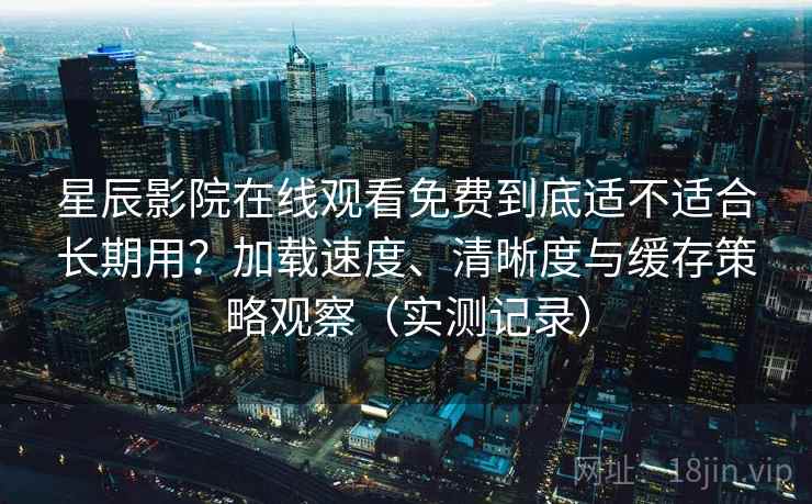 星辰影院在线观看免费到底适不适合长期用？加载速度、清晰度与缓存策略观察（实测记录）