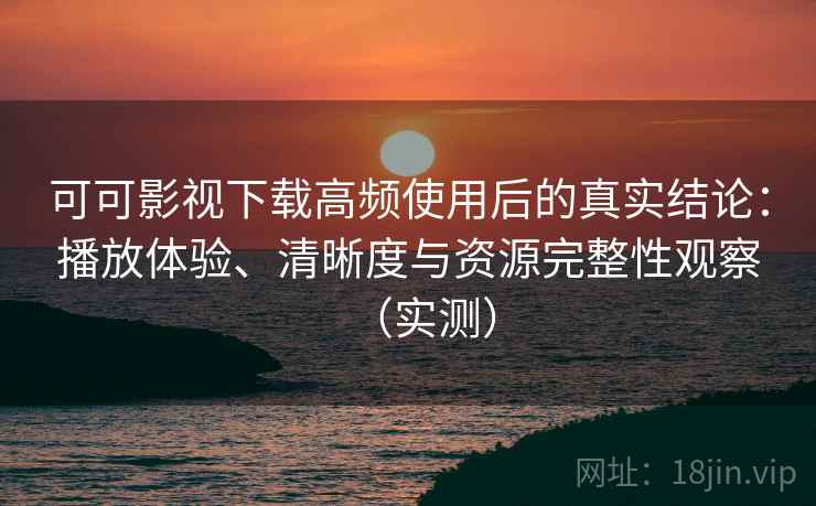可可影视下载高频使用后的真实结论：播放体验、清晰度与资源完整性观察（实测）