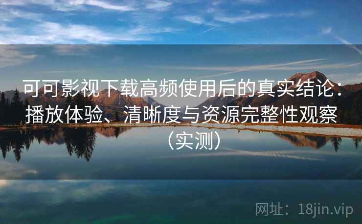 可可影视下载高频使用后的真实结论：播放体验、清晰度与资源完整性观察（实测）