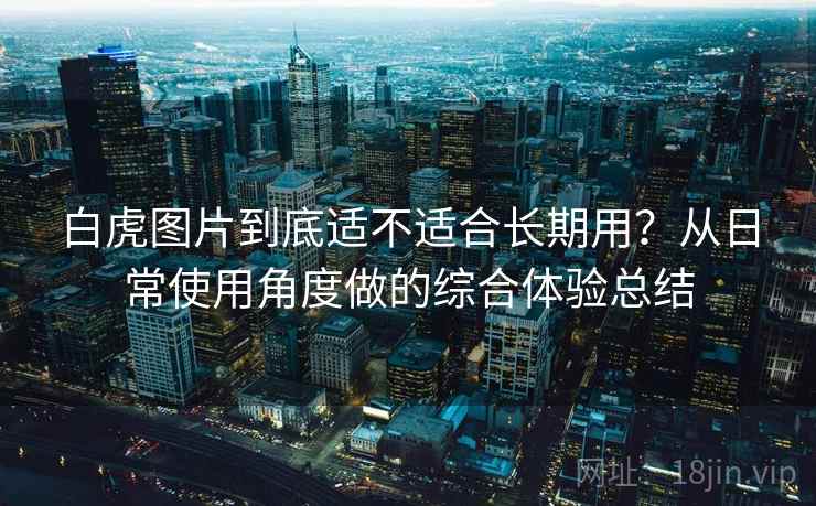 白虎图片到底适不适合长期用?从日常使用角度做的综合体验总结 白虎图片到底适不适合长期用?从日常使用角度做的综合体验总结