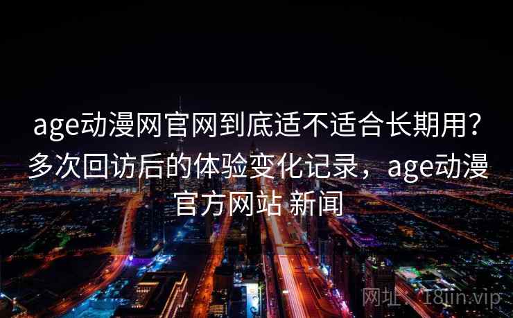 age动漫网官网到底适不适合长期用？多次回访后的体验变化记录，age动漫官方网站 新闻