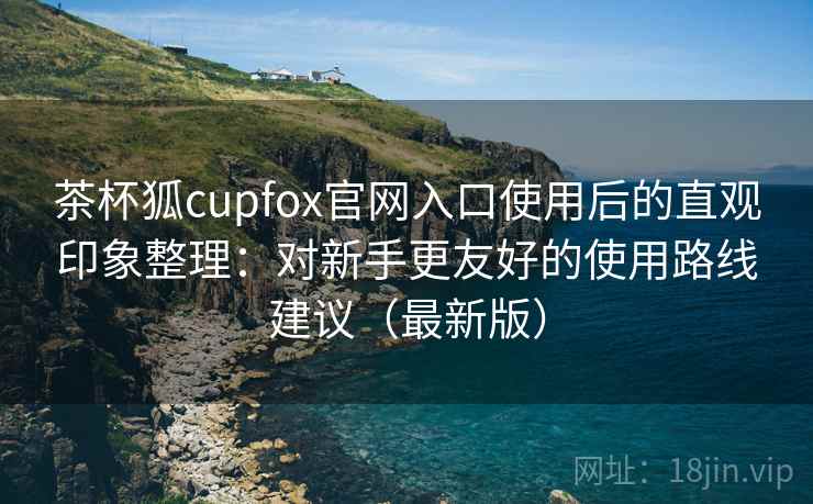 茶杯狐cupfox官网入口使用后的直观印象整理：对新手更友好的使用路线建议（最新版）