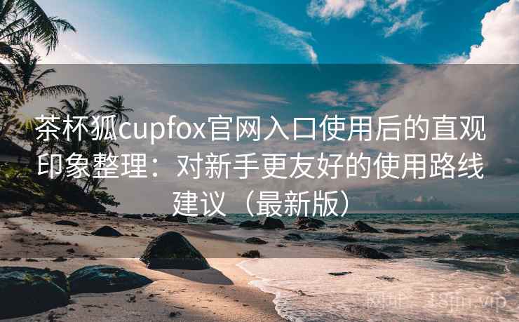 茶杯狐cupfox官网入口使用后的直观印象整理：对新手更友好的使用路线建议（最新版）