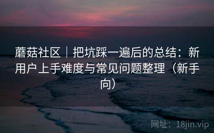 蘑菇社区|把坑踩一遍后的总结:新用户上手难度与常见问题整理(新手向) 蘑菇社区|把坑踩一遍后的总结:新用户上手难度与常见问题整理(新手向)