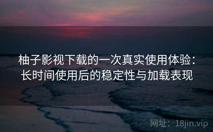 柚子影视下载的一次真实使用体验：长时间使用后的稳定性与加载表现