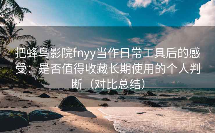把蜂鸟影院fnyy当作日常工具后的感受：是否值得收藏长期使用的个人判断（对比总结）