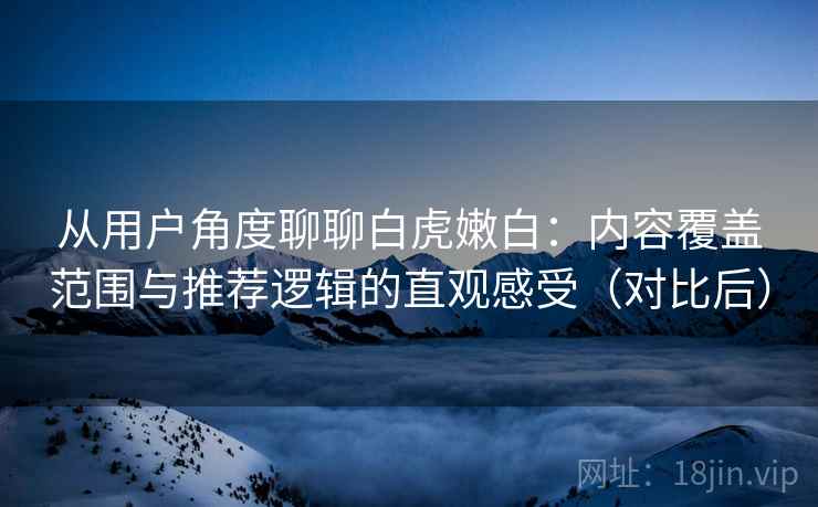 从用户角度聊聊白虎嫩白：内容覆盖范围与推荐逻辑的直观感受（对比后）