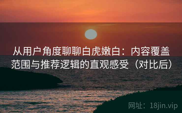 从用户角度聊聊白虎嫩白：内容覆盖范围与推荐逻辑的直观感受（对比后）