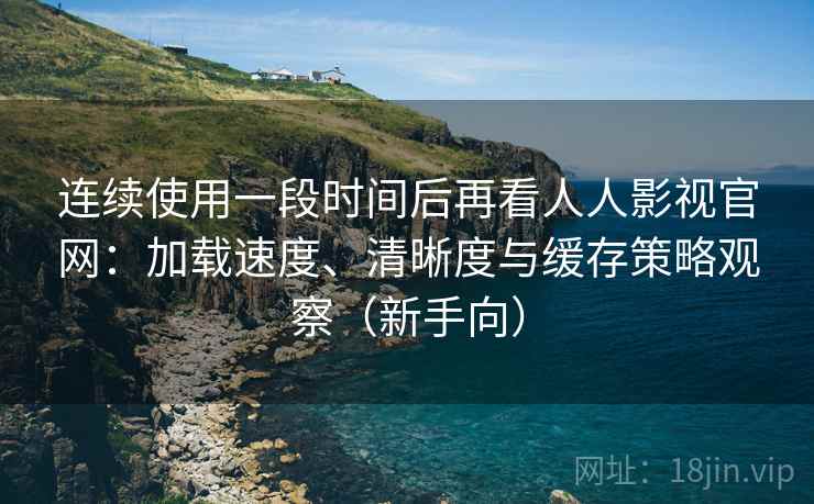 连续使用一段时间后再看人人影视官网：加载速度、清晰度与缓存策略观察（新手向）
