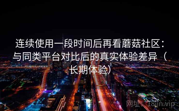 连续使用一段时间后再看蘑菇社区：与同类平台对比后的真实体验差异（长期体验）