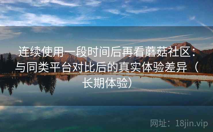 连续使用一段时间后再看蘑菇社区：与同类平台对比后的真实体验差异（长期体验）