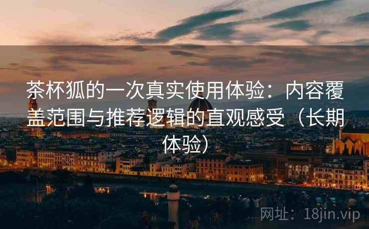 茶杯狐的一次真实使用体验:内容覆盖范围与推荐逻辑的直观感受(长期体验) 茶杯狐的一次真实使用体验:内容覆盖范围与推荐逻辑的直观感受(长期体验)