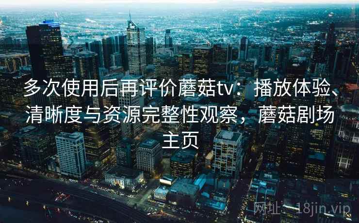 多次使用后再评价蘑菇tv：播放体验、清晰度与资源完整性观察，蘑菇剧场主页