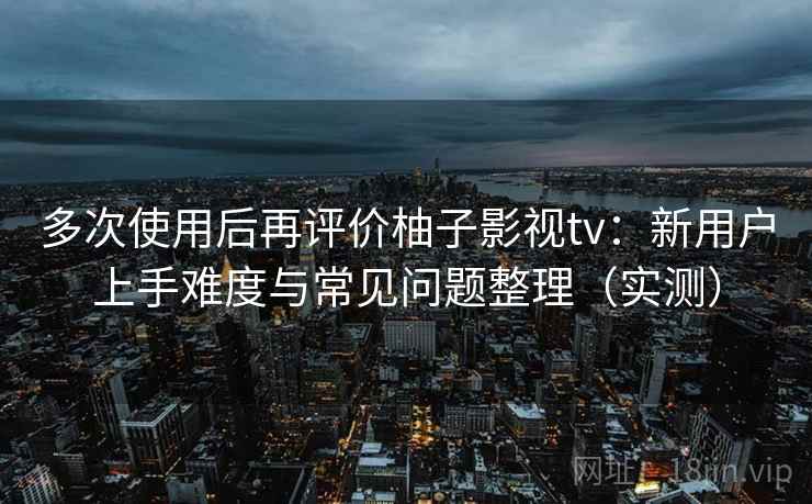 多次使用后再评价柚子影视tv：新用户上手难度与常见问题整理（实测）