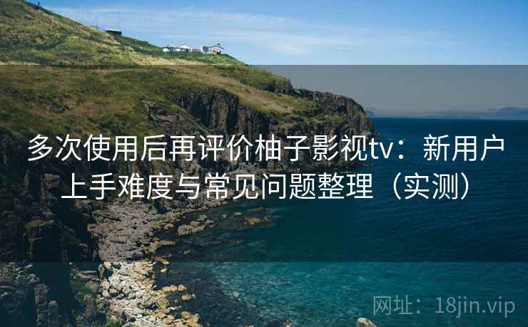 多次使用后再评价柚子影视tv：新用户上手难度与常见问题整理（实测）