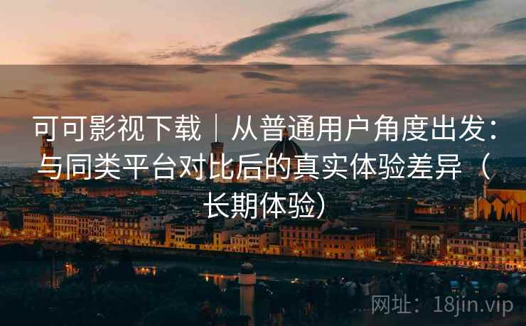可可影视下载｜从普通用户角度出发：与同类平台对比后的真实体验差异（长期体验）