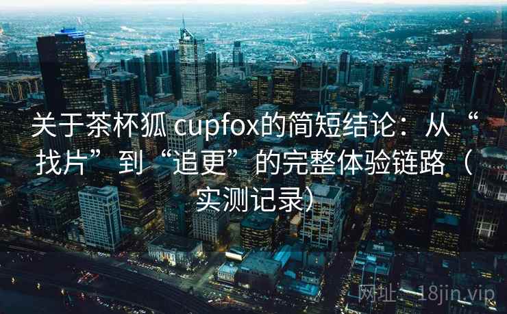关于茶杯狐 cupfox的简短结论：从“找片”到“追更”的完整体验链路（实测记录）