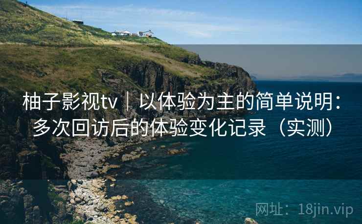 柚子影视tv｜以体验为主的简单说明：多次回访后的体验变化记录（实测）