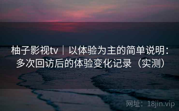 柚子影视tv｜以体验为主的简单说明：多次回访后的体验变化记录（实测）