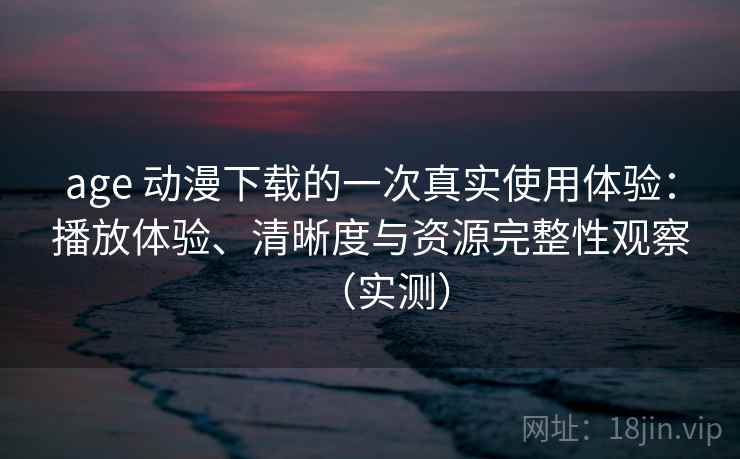 age 动漫下载的一次真实使用体验：播放体验、清晰度与资源完整性观察（实测）