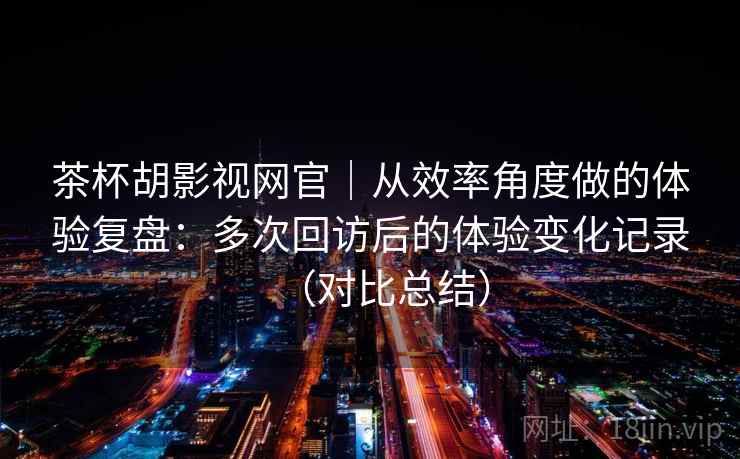 茶杯胡影视网官｜从效率角度做的体验复盘：多次回访后的体验变化记录（对比总结）