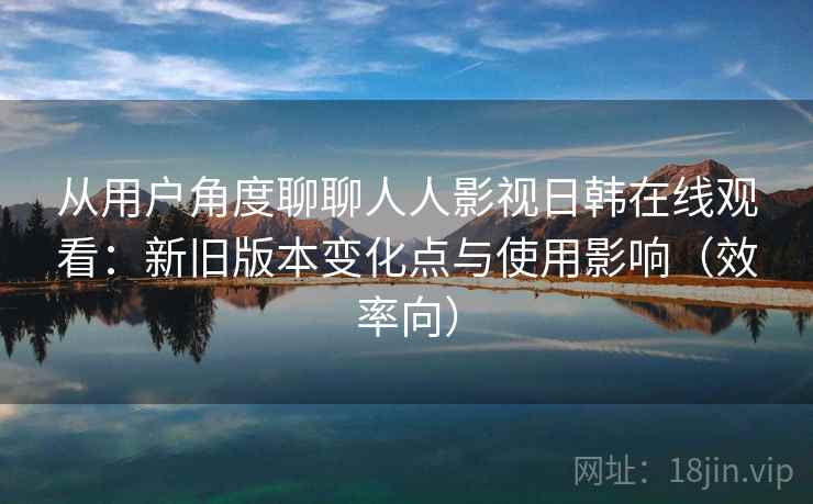 从用户角度聊聊人人影视日韩在线观看：新旧版本变化点与使用影响（效率向）