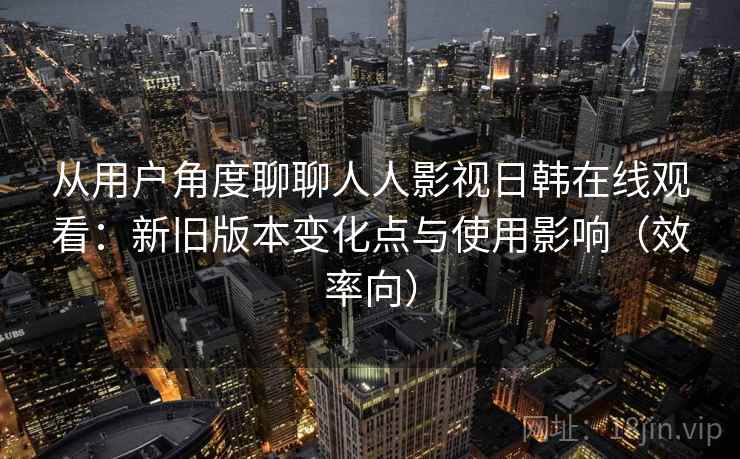 从用户角度聊聊人人影视日韩在线观看：新旧版本变化点与使用影响（效率向）