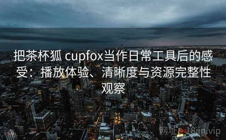 把茶杯狐 cupfox当作日常工具后的感受：播放体验、清晰度与资源完整性观察