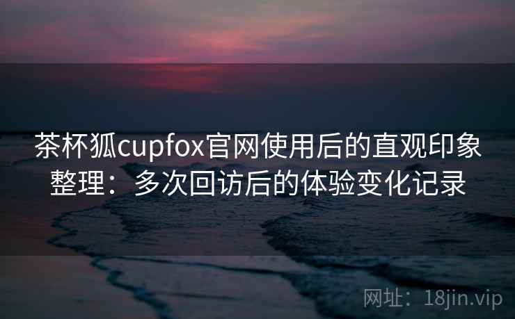 茶杯狐cupfox官网使用后的直观印象整理：多次回访后的体验变化记录