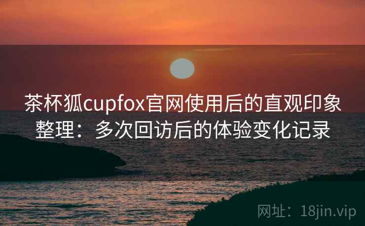 茶杯狐cupfox官网使用后的直观印象整理：多次回访后的体验变化记录