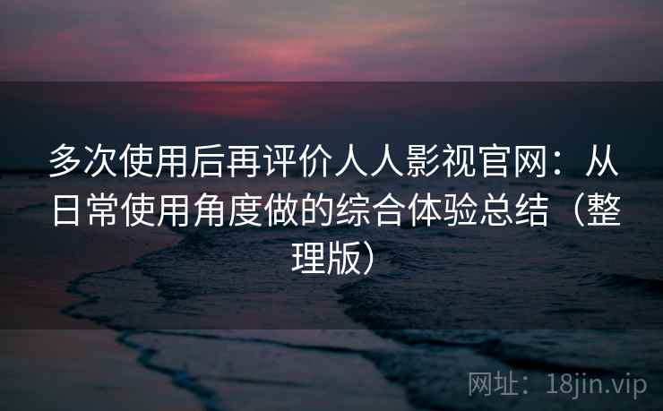 多次使用后再评价人人影视官网：从日常使用角度做的综合体验总结（整理版）