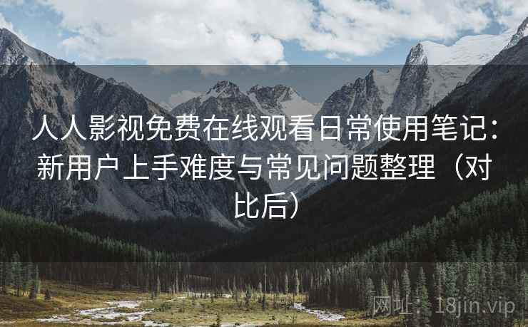 人人影视免费在线观看日常使用笔记:新用户上手难度与常见问题整理(对比后) 人人影视免费在线观看日常使用笔记:新用户上手难度与常见问题整理(对比后)