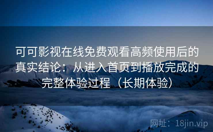 可可影视在线免费观看高频使用后的真实结论：从进入首页到播放完成的完整体验过程（长期体验）