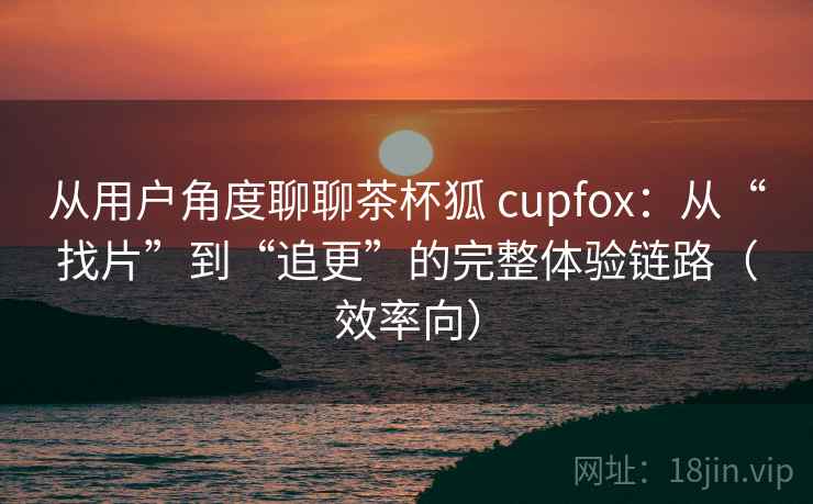 从用户角度聊聊茶杯狐 cupfox：从“找片”到“追更”的完整体验链路（效率向）