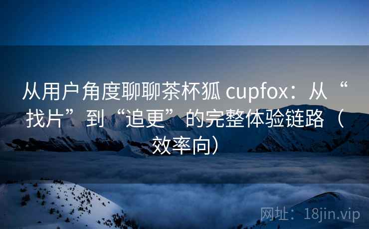 从用户角度聊聊茶杯狐 cupfox：从“找片”到“追更”的完整体验链路（效率向）