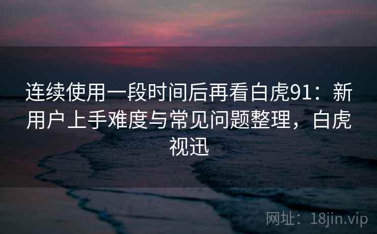 连续使用一段时间后再看白虎91:新用户上手难度与常见问题整理,白虎视迅 连续使用一段时间后再看白虎91:新用户上手难度与常见问题整理,白虎视迅