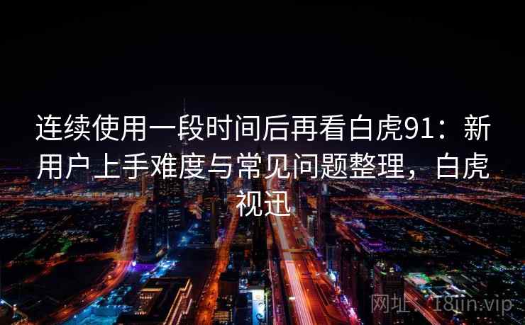 连续使用一段时间后再看白虎91:新用户上手难度与常见问题整理,白虎视迅 连续使用一段时间后再看白虎91:新用户上手难度与常见问题整理,白虎视迅