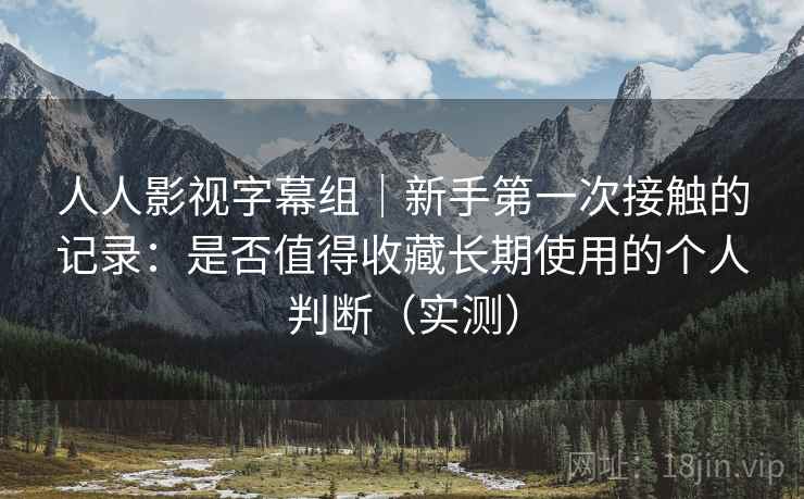 人人影视字幕组|新手第一次接触的记录:是否值得收藏长期使用的个人判断(实测) 人人影视字幕组|新手第一次接触的记录:是否值得收藏长期使用的个人判断(实测)