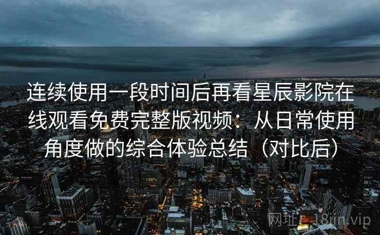 连续使用一段时间后再看星辰影院在线观看免费完整版视频:从日常使用角度做的综合体验总结(对比后) 连续使用一段时间后再看星辰影院在线观看免费完整版视频:从日常使用角度做的综合体验总结(对比后)