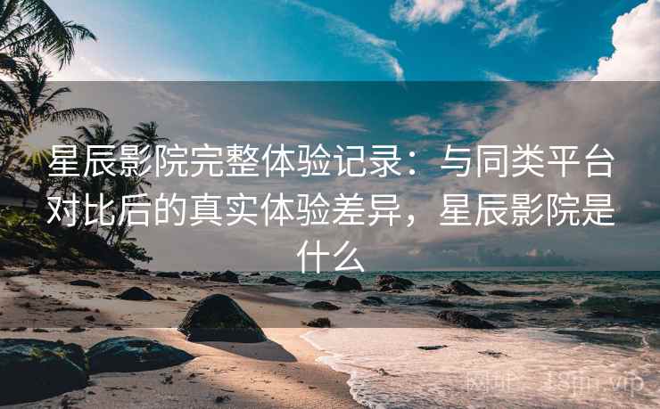 星辰影院完整体验记录:与同类平台对比后的真实体验差异,星辰影院是什么 星辰影院完整体验记录:与同类平台对比后的真实体验差异,星辰影院是什么