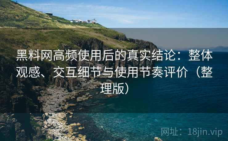 黑料网高频使用后的真实结论:整体观感、交互细节与使用节奏评价(整理版) 黑料网高频使用后的真实结论:整体观感、交互细节与使用节奏评价(整理版)